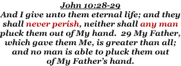 John 10:28-29 And I give unto them eternal life; and they shall never perish, neither shall any man pluck them out of My hand.  29 My Father, which gave them Me, is greater than all; and no man is able to pluck them out of My Father’s hand.