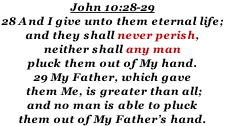 John 10:28-29 28 And I give unto them eternal life;  and they shall never perish,  neither shall any man pluck them out of My hand.   29 My Father, which gave  them Me, is greater than all; and no man is able to pluck  them out of My Father’s hand.