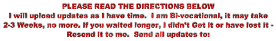 PLEASE READ THE DIRECTIONS BELOW I will upload updates as I have time.  I am Bi-vocational, it may take  2-3 Weeks, no more. If you waited longer, I didn’t Get it or have lost it -  Resend it to me.  Send all updates to: